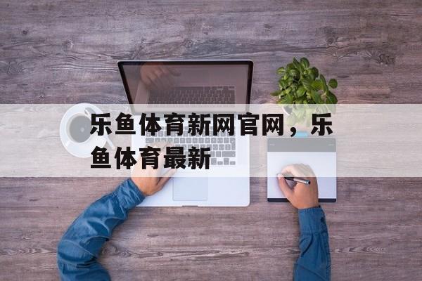 乐鱼体育新网官网，乐鱼体育最新